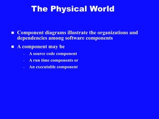 The Physical World
 Component diagrams illustrate the organizations and
dependencies among software components
 A component may be
– A source code component
– A run time components or
– An executable component
 