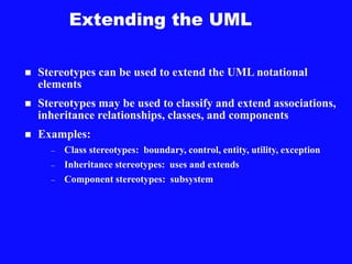 Extending the UML
 Stereotypes can be used to extend the UML notational
elements
 Stereotypes may be used to classify and extend associations,
inheritance relationships, classes, and components
 Examples:
– Class stereotypes: boundary, control, entity, utility, exception
– Inheritance stereotypes: uses and extends
– Component stereotypes: subsystem
 