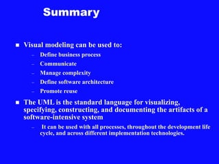 Summary
 Visual modeling can be used to:
– Define business process
– Communicate
– Manage complexity
– Define software architecture
– Promote reuse
 The UML is the standard language for visualizing,
specifying, constructing, and documenting the artifacts of a
software-intensive system
– It can be used with all processes, throughout the development life
cycle, and across different implementation technologies.
 