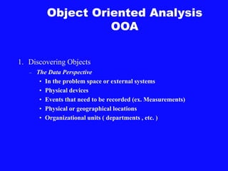 Object Oriented Analysis
OOA
1. Discovering Objects
– The Data Perspective
• In the problem space or external systems
• Physical devices
• Events that need to be recorded (ex. Measurements)
• Physical or geographical locations
• Organizational units ( departments , etc. )
 