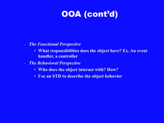 OOA (cont’d)
– The Functional Perspective
• What responsibilities does the object have? Ex. An event
handler, a controller
– The Behavioral Perspective
• Who does the object interact with? How?
• Use an STD to describe the object behavior
 