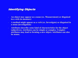 Identifying Objects
– An object may appear as a noun (ex. Measurement) or disguised
in a verb (to measure)
– A method might appear as a verb (ex. Investigate) or disguised in
a noun (investigation)
– Attributes describe some kind of characteristics for the object
(adjectives). Attributes can be simple or complex. Complex
attributes may lead to forming a new object. Attributes can also
be nouns.
 