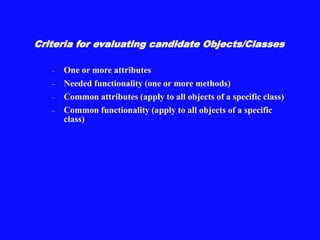 Criteria for evaluating candidate Objects/Classes
– One or more attributes
– Needed functionality (one or more methods)
– Common attributes (apply to all objects of a specific class)
– Common functionality (apply to all objects of a specific
class)
 