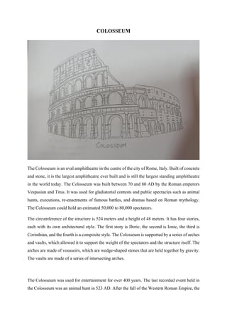 COLOSSEUM
The Colosseum is an oval amphitheatre in the centre of the city of Rome, Italy. Built of concrete
and stone, it is the largest amphitheatre ever built and is still the largest standing amphitheatre
in the world today. The Colosseum was built between 70 and 80 AD by the Roman emperors
Vespasian and Titus. It was used for gladiatorial contests and public spectacles such as animal
hunts, executions, re-enactments of famous battles, and dramas based on Roman mythology.
The Colosseum could hold an estimated 50,000 to 80,000 spectators.
The circumference of the structure is 524 meters and a height of 48 meters. It has four stories,
each with its own architectural style. The first story is Doric, the second is Ionic, the third is
Corinthian, and the fourth is a composite style. The Colosseum is supported by a series of arches
and vaults, which allowed it to support the weight of the spectators and the structure itself. The
arches are made of voussoirs, which are wedge-shaped stones that are held together by gravity.
The vaults are made of a series of intersecting arches.
The Colosseum was used for entertainment for over 400 years. The last recorded event held in
the Colosseum was an animal hunt in 523 AD. After the fall of the Western Roman Empire, the
 