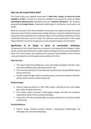 Why was the Crystal Palace Built?
The Crystal Palace was originally constructed in Hyde Park, London, to house the Great
Exhibition of 1851. It served as a venue for exhibitors from around the world to display
technological advancements developed during the Industrial Revolution. The structure,
designed by Sir Joseph Paxton, showcased breakthroughs in architecture, construction, and
design.
After the conclusion of the Great Exhibition, the decision was made to relocate the Crystal
Palace to an area of South London known as Penge Common. It was then rebuilt at the top of
Penge Peak next to Sydenham Hill, an affluent suburb. The Crystal Palace stood there until its
unfortunate destruction by fire in 1936. The relocation and reconstruction of the Crystal
Palace allowed it to continue its legacy as an iconic symbol of progress and innovation.
Significance of its design in terms of construction technique:
The geometry of the Crystal Palace was a testament to the ingenuity of its designer, Joseph
Paxton, and the practical brilliance in addressing the challenges of construction and exhibition
space. The entire structure was shaped by the constraints and possibilities of the materials
used, particularly the size of the glass panes available at the time.
Basic Structure:
• The original Hyde Park building was a vast, flat-roofed rectangular hall with a two-
story main exhibition space and wings on either side.
• The central transept had a 72-foot-wide barrel-vaulted roof, standing 168 feet high at
the top of the arch.
• Paxton's patented ridge-and-furrow roofing system was the key element in both flat-
profile sections and the arched transept roof.
Modular Design:
• Paxton's design was based on a 10in x 49in module, reflecting the size of the largest
glass sheets available at the time.
• The modular system consisted of right-angled triangles, mirrored and multiplied,
supported by a grid of cast iron beams and pillars.
• These basic units were extremely light and strong, allowing for an impressive length
of 564 meters.
Practical Brilliance:
• Paxton's design reflected practical brilliance, incorporating breakthroughs and
advantages over conventional buildings.
 