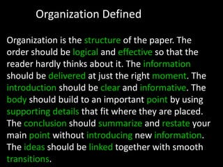 Organization DefinedOrganization is the structure of the paper. The order should be logical and effective so that the reader hardly thinks about it. The information should be delivered at just the right moment. The introduction should be clear and informative. The body should build to an important point by using supporting details that fit where they are placed. The conclusion should summarize and restate your main point without introducing new information. The ideas should be linked together with smooth transitions.