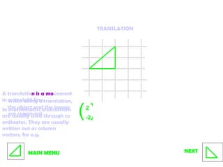 TRANSLATION A translatio n is a mo vement in a straight line.  In mathematics translations are usually used through co ordinates. They are usually written out as column vectors; for e.g.  2 -2 MAIN MENU NEXT ( ) When doing a translation, the object and the image are congruent  