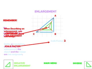 ENLARGEMENT The  ENLARGEMENT  is change in size of a shape.  Unlike  a  translation , when doing an  enlargement  the  object  and the  image  are  not congruent . A B C A B C Scale Factor:  2 K REMEMBER! When Describing an enlargement, you must mention these two things:  SCALE FACTOR CENTRE OF ENLARGEMENT MAIN MENU INVERSE NEGATIVE ENLARGEMENT 