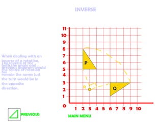 0 1 2 3 4 5 6 7 8 9 10 1 2 3 4 5 6 7 8 9 10 11 P Q R INVERSE When dealing with an inverse of a rotation, both the angle and the centre of rotation remain the same; just the turn would be in the opposite direction. The inverse of the previous diagram would be: MAIN MENU PREVIOUS 