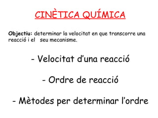 CINÈTICA QUÍMICA Objectiu:  determinar la velocitat en que transcorre una reacció i el  seu mecanisme. - Velocitat d’una reacció - Ordre de reacció - Mètodes per determinar l’ordre 