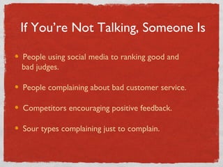 If You’re Not Talking, Someone Is People using social media to ranking good and    bad judges. People complaining about bad customer service. Competitors encouraging positive feedback. Sour types complaining just to complain. 