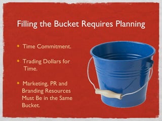 Filling the Bucket Requires Planning Time Commitment. Trading Dollars for    Time. Marketing, PR and   Branding Resources   Must Be in the Same   Bucket. 