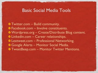 Twitter.com – Build community. Facebook.com – Involve constituents. Wordpress.org – Create/Distribute Blog content. Linkedin.com – Career relationships. Lextweet.com – Professional Networking. Google Alerts – Monitor Social Media. TweetBeep.com – Monitor Twitter Mentions. Basic Social Media Tools 