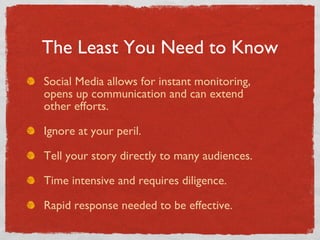 Social Media allows for instant monitoring,    opens up communication and can extend    other efforts. Ignore at your peril. Tell your story directly to many audiences. Time intensive and requires diligence. Rapid response needed to be effective. The Least You Need to Know 