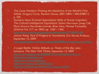 The Cave Painters: Probing the Mysteries of the World's First Artists , Gregory Curtis, Random House, 2007, ISBN 1-400-07887-3, p. 230 Humans Have Evolved Specialized Skills of Social Cognition: The Cultural Intelligence Hypothesis,  Esther Herrmann, Josep Call, María Victoria Hernàndez-Lloreda, Brian Hare, Michael Tomasello,  Science  Vol. 317. no. 5843, pp. 1360 – 1366  http://www.sciencemag.org/cgi/content/abstract/317/5843/1360 Jurors: Keep Your E-Fingers to Yourselves,  Eric Sinrod, FindLaw, September 15, 2009  http://blogs.findlaw.com/technologist/2009/09/jurors-keep-your-e-fingers-to-yourselves.html   A Legal Battle: Online Attitude vs. Rules of the Bar,  John Schwartz,  The New York Times , September 12, 2009  http://www.nytimes.com/2009/09/13/us/13lawyers.html?_r=1   http://www.22tweets.com/ http:// www.lvcourtsblog.com http:// www.twitter.com/NHCourts http:// www.facebook.com/ClarkCountyCourts.NV 