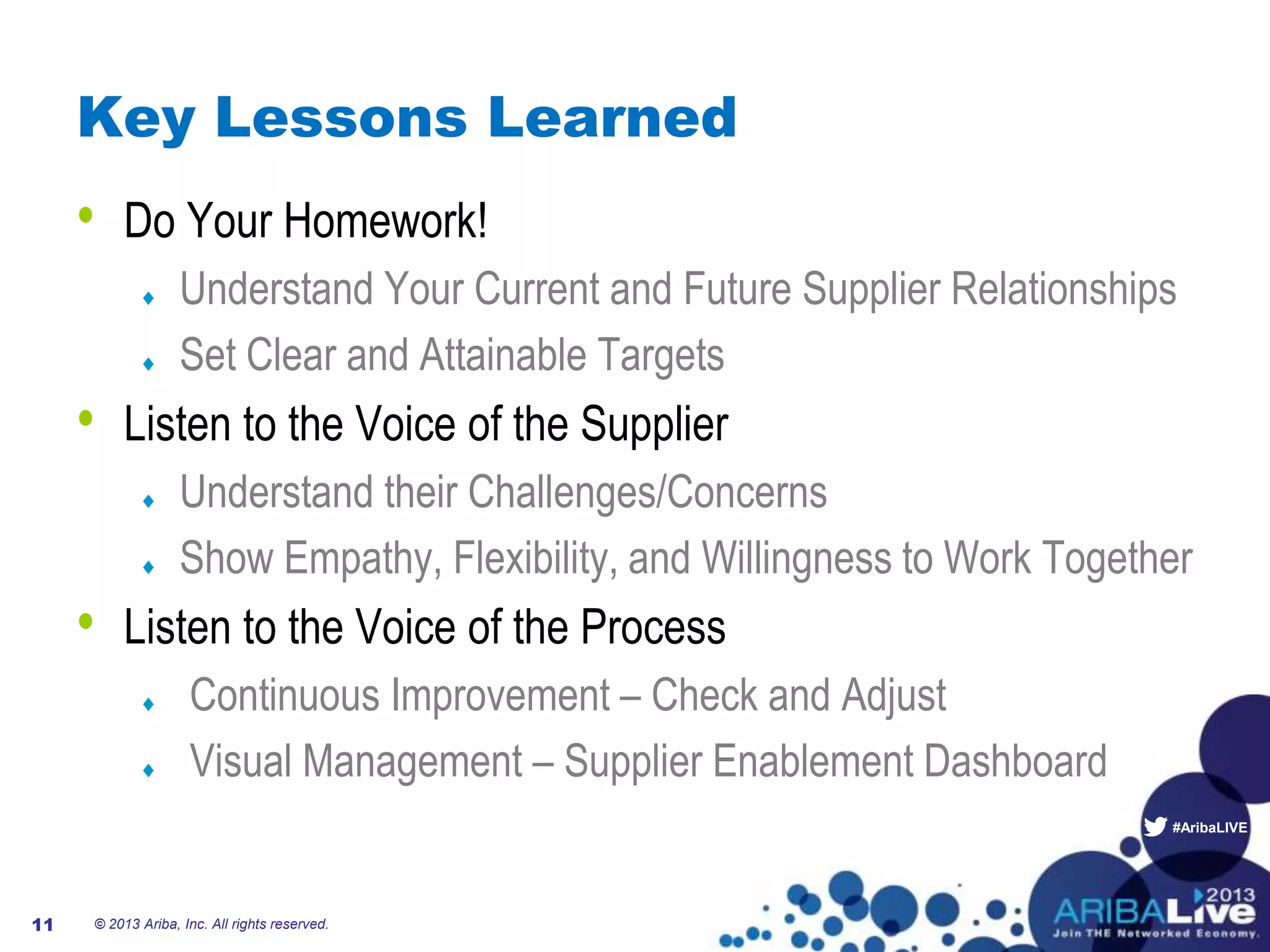 #AribaLIVE
Key Lessons Learned
• Do Your Homework!
Understand Your Current and Future Supplier Relationships
Set Clear and Attainable Targets
• Listen to the Voice of the Supplier
Understand their Challenges/Concerns
Show Empathy, Flexibility, and Willingness to Work Together
• Listen to the Voice of the Process
Continuous Improvement – Check and Adjust
Visual Management – Supplier Enablement Dashboard
© 2013 Ariba, Inc. All rights reserved.11
 