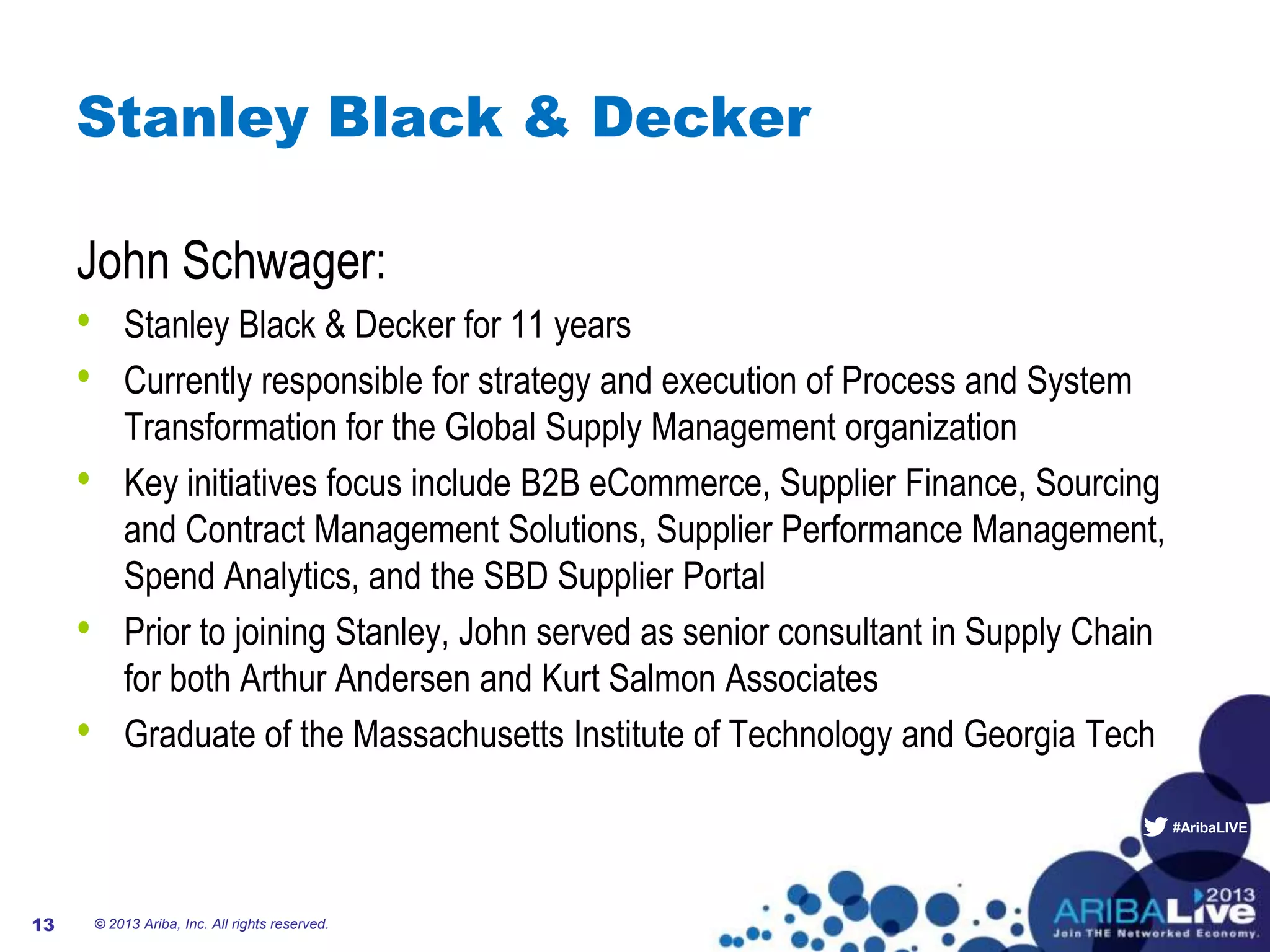 #AribaLIVE
Stanley Black & Decker
John Schwager:
• Stanley Black & Decker for 11 years
• Currently responsible for strategy and execution of Process and System
Transformation for the Global Supply Management organization
• Key initiatives focus include B2B eCommerce, Supplier Finance, Sourcing
and Contract Management Solutions, Supplier Performance Management,
Spend Analytics, and the SBD Supplier Portal
• Prior to joining Stanley, John served as senior consultant in Supply Chain
for both Arthur Andersen and Kurt Salmon Associates
• Graduate of the Massachusetts Institute of Technology and Georgia Tech
© 2013 Ariba, Inc. All rights reserved.13
 