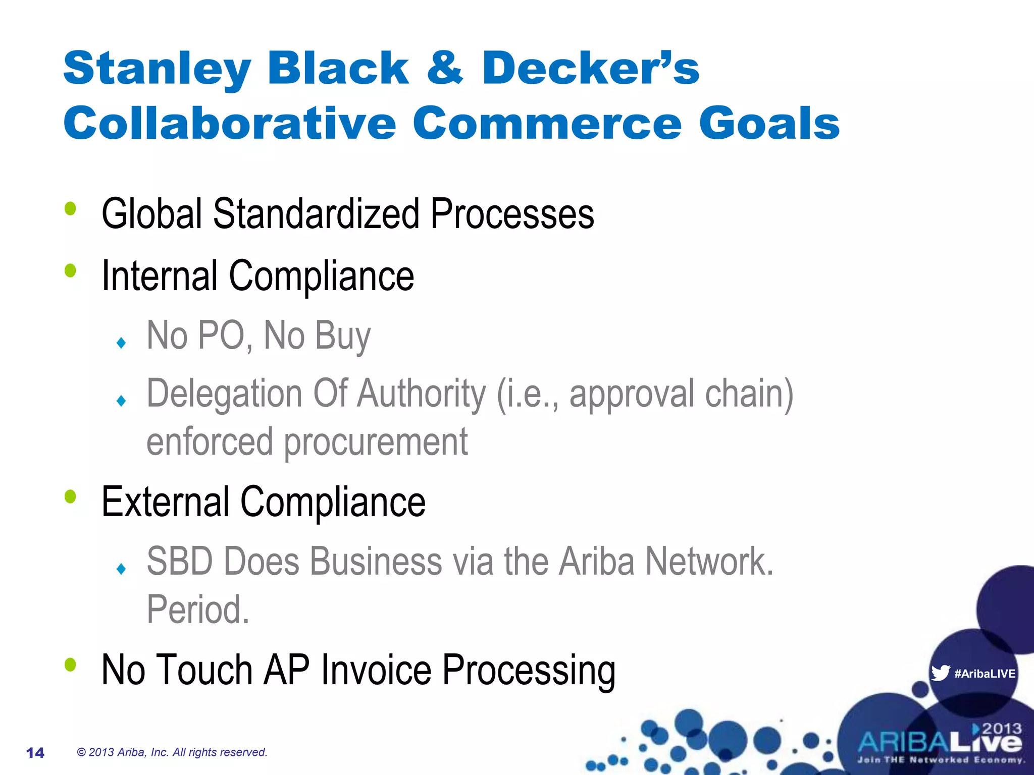 #AribaLIVE
Stanley Black & Decker’s
Collaborative Commerce Goals
• Global Standardized Processes
• Internal Compliance
No PO, No Buy
Delegation Of Authority (i.e., approval chain)
enforced procurement
• External Compliance
SBD Does Business via the Ariba Network.
Period.
• No Touch AP Invoice Processing
© 2013 Ariba, Inc. All rights reserved.14
 