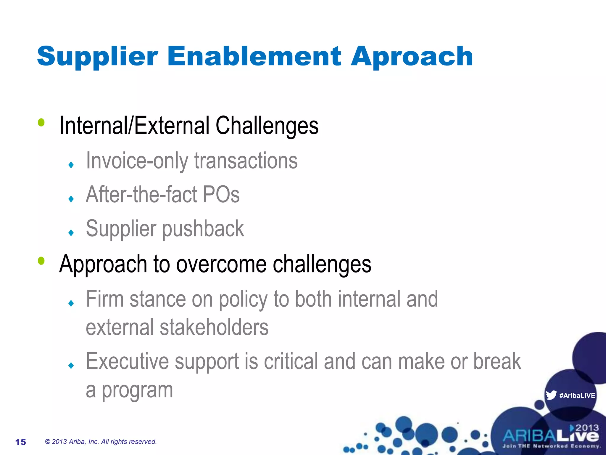 #AribaLIVE
Supplier Enablement Aproach
• Internal/External Challenges
Invoice-only transactions
After-the-fact POs
Supplier pushback
• Approach to overcome challenges
Firm stance on policy to both internal and
external stakeholders
Executive support is critical and can make or break
a program
© 2013 Ariba, Inc. All rights reserved.15
 