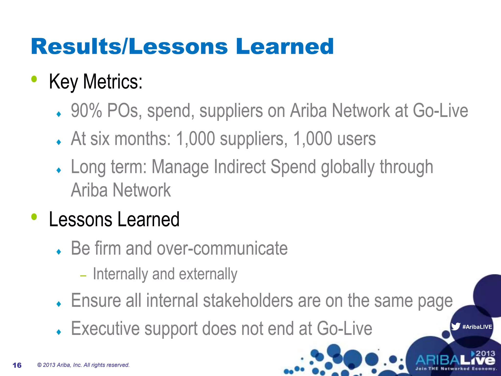 #AribaLIVE
Results/Lessons Learned
• Key Metrics:
90% POs, spend, suppliers on Ariba Network at Go-Live
At six months: 1,000 suppliers, 1,000 users
Long term: Manage Indirect Spend globally through
Ariba Network
• Lessons Learned
Be firm and over-communicate
– Internally and externally
Ensure all internal stakeholders are on the same page
Executive support does not end at Go-Live
© 2013 Ariba, Inc. All rights reserved.16
 