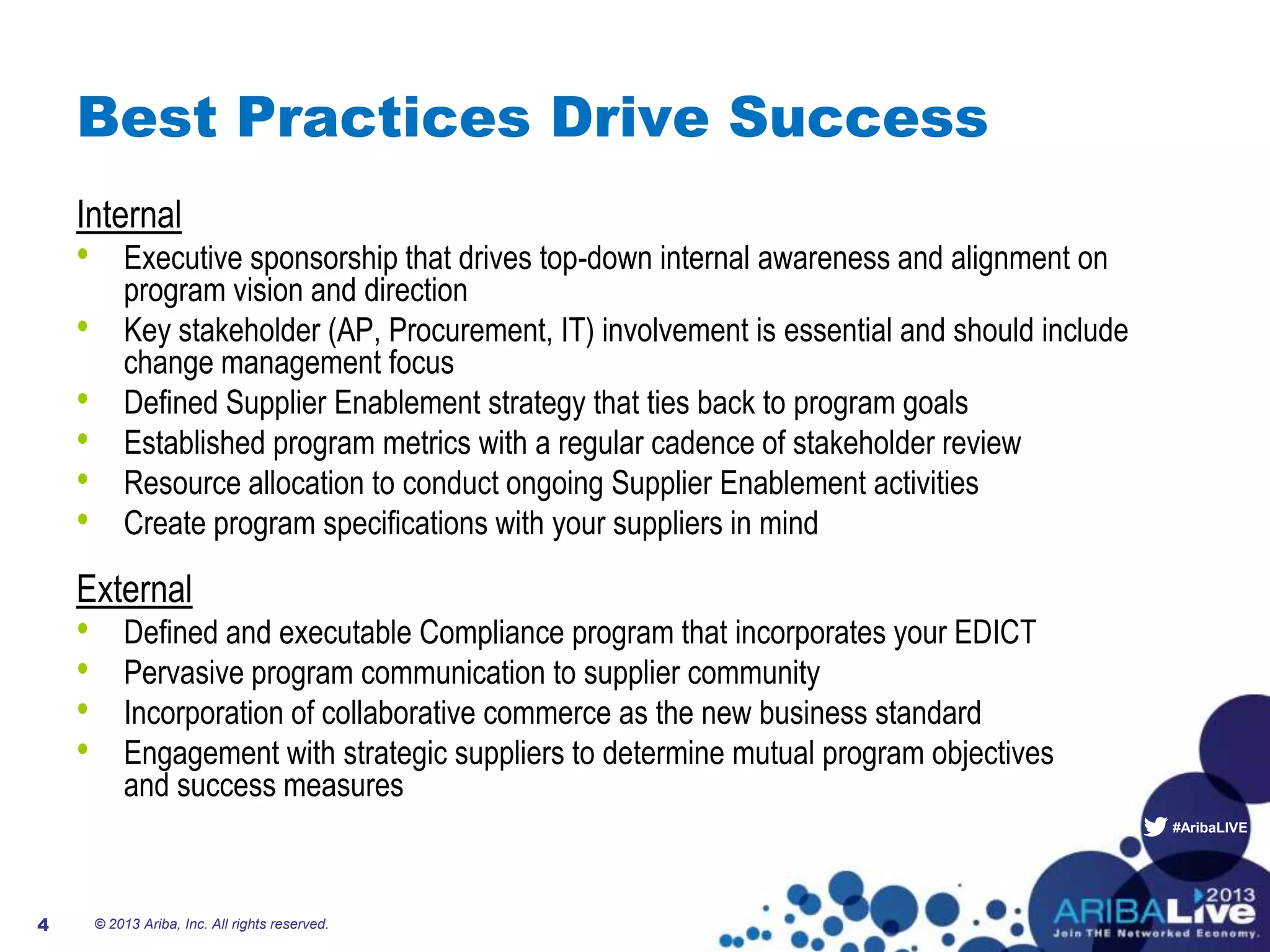 #AribaLIVE
Best Practices Drive Success
Internal
• Executive sponsorship that drives top-down internal awareness and alignment on
program vision and direction
• Key stakeholder (AP, Procurement, IT) involvement is essential and should include
change management focus
• Defined Supplier Enablement strategy that ties back to program goals
• Established program metrics with a regular cadence of stakeholder review
• Resource allocation to conduct ongoing Supplier Enablement activities
• Create program specifications with your suppliers in mind
External
• Defined and executable Compliance program that incorporates your EDICT
• Pervasive program communication to supplier community
• Incorporation of collaborative commerce as the new business standard
• Engagement with strategic suppliers to determine mutual program objectives
and success measures
© 2013 Ariba, Inc. All rights reserved.4
 