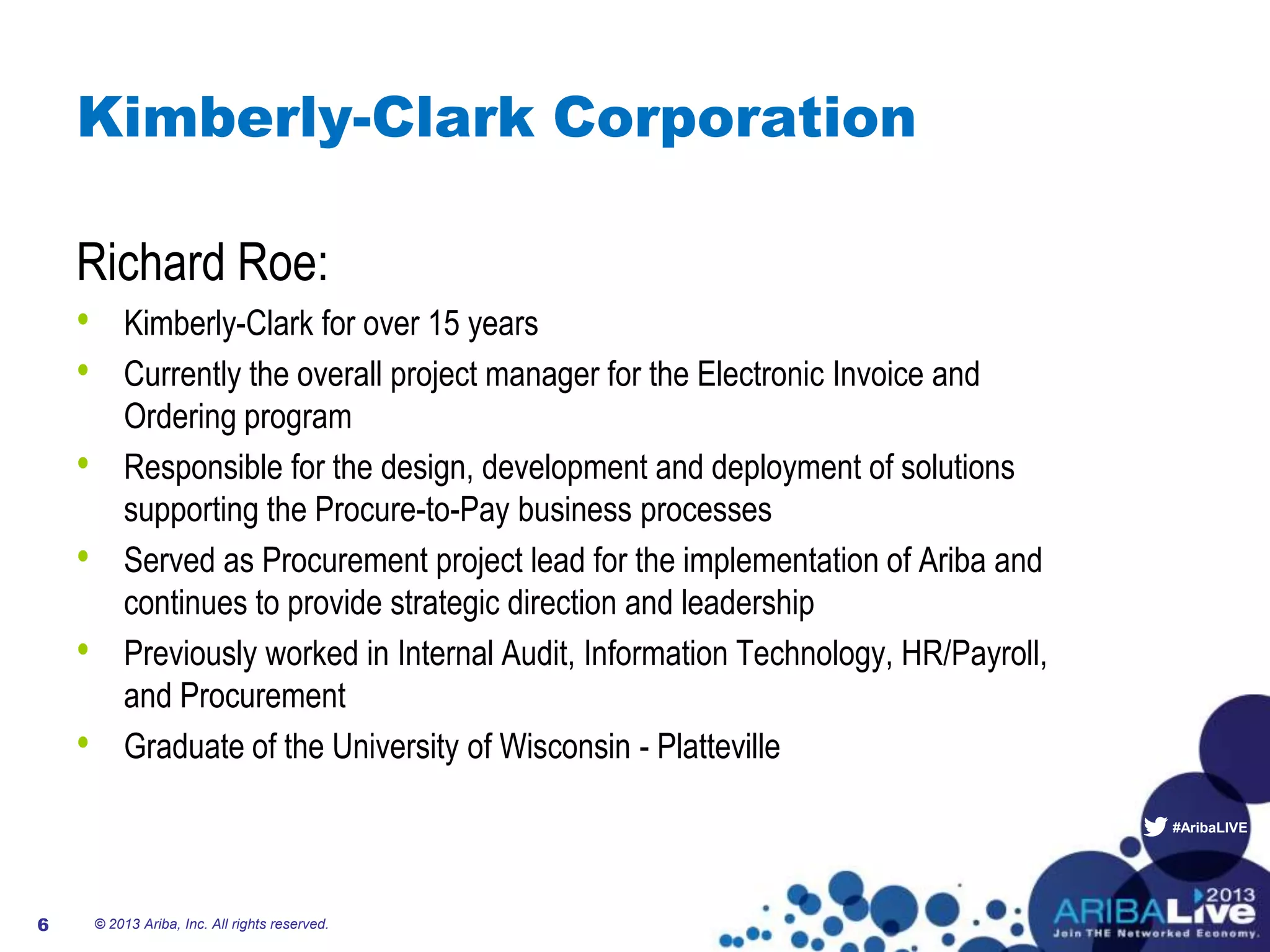 #AribaLIVE
Kimberly-Clark Corporation
Richard Roe:
• Kimberly-Clark for over 15 years
• Currently the overall project manager for the Electronic Invoice and
Ordering program
• Responsible for the design, development and deployment of solutions
supporting the Procure-to-Pay business processes
• Served as Procurement project lead for the implementation of Ariba and
continues to provide strategic direction and leadership
• Previously worked in Internal Audit, Information Technology, HR/Payroll,
and Procurement
• Graduate of the University of Wisconsin - Platteville
© 2013 Ariba, Inc. All rights reserved.6
 