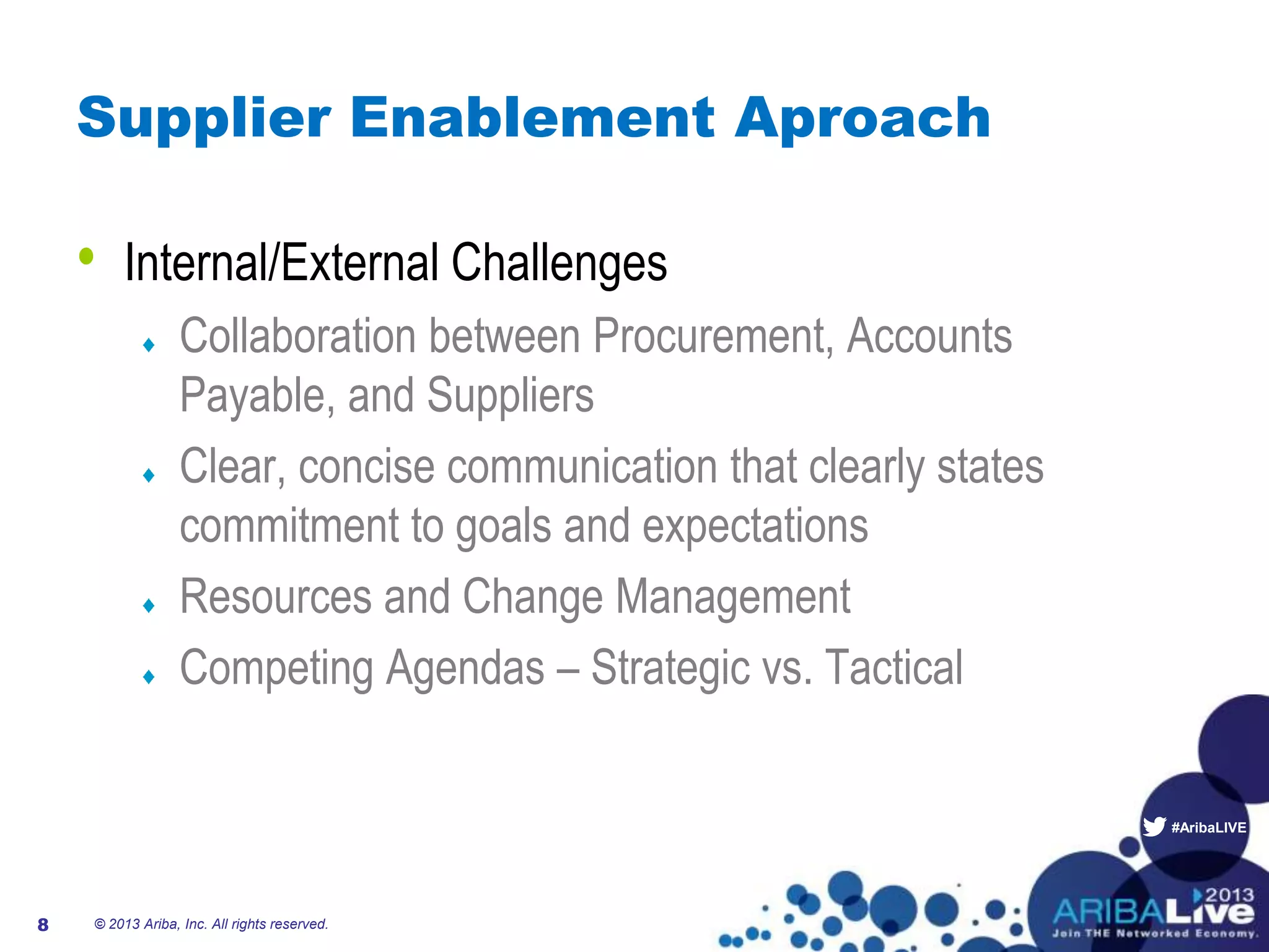 #AribaLIVE
Supplier Enablement Aproach
• Internal/External Challenges
Collaboration between Procurement, Accounts
Payable, and Suppliers
Clear, concise communication that clearly states
commitment to goals and expectations
Resources and Change Management
Competing Agendas – Strategic vs. Tactical
© 2013 Ariba, Inc. All rights reserved.8
 