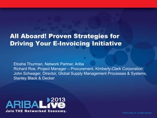 All Aboard! Proven Strategies for
Driving Your E-Invoicing Initiative
© 2013 Ariba, Inc. All rights reserved.
Etosha Thurman, Network Partner, Ariba
Richard Roe, Project Manager – Procurement, Kimberly-Clark Corporation
John Schwager, Director, Global Supply Management Processes & Systems,
Stanley Black & Decker
 