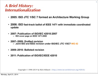 Copyright © 1998–2014 by Rich Hilliard :: http://www.iso-architecture.org/42010/
14
A Brief History:
Internationalization
• 2005: ISO JTC 1/SC 7 formed an Architecture Working Group
• 2006: ISO fast-track ballot of IEEE 1471 with immediate coordinated
update
• 2007: Publication of ISO/IEC 42010:2007
– ISO cover page on IEEE 1471:2000
• 2007–2009: Drafted revision
– Joint ISO and IEEE revision under ISO/IEC JTC 1/SC7 WG 42
• 2009–2010: Balloted revision
• 2011: Publication of ISO/IEC/IEEE 42010
Monday, April 21, 2014
 