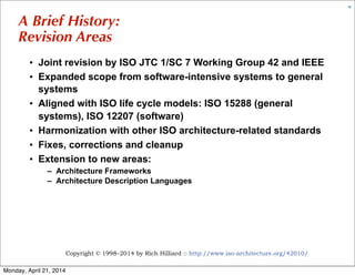Copyright © 1998–2014 by Rich Hilliard :: http://www.iso-architecture.org/42010/
15
A Brief History:
Revision Areas
• Joint revision by ISO JTC 1/SC 7 Working Group 42 and IEEE
• Expanded scope from software-intensive systems to general
systems
• Aligned with ISO life cycle models: ISO 15288 (general
systems), ISO 12207 (software)
• Harmonization with other ISO architecture-related standards
• Fixes, corrections and cleanup
• Extension to new areas:
– Architecture Frameworks
– Architecture Description Languages
Monday, April 21, 2014
 