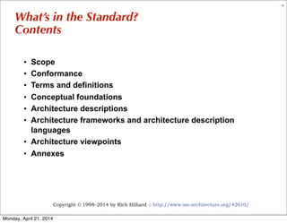 Copyright © 1998–2014 by Rich Hilliard :: http://www.iso-architecture.org/42010/
19
What’s in the Standard?
Contents
• Scope
• Conformance
• Terms and definitions
• Conceptual foundations
• Architecture descriptions
• Architecture frameworks and architecture description
languages
• Architecture viewpoints
• Annexes
Monday, April 21, 2014
 