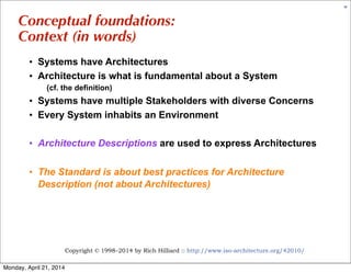 Copyright © 1998–2014 by Rich Hilliard :: http://www.iso-architecture.org/42010/
30
Conceptual foundations:
Context (in words)
• Systems have Architectures
• Architecture is what is fundamental about a System
(cf. the definition)
• Systems have multiple Stakeholders with diverse Concerns
• Every System inhabits an Environment
• Architecture Descriptions are used to express Architectures
• The Standard is about best practices for Architecture
Description (not about Architectures)
Monday, April 21, 2014
 