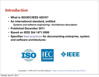 Copyright © 1998–2014 by Rich Hilliard :: http://www.iso-architecture.org/42010/
5
Introduction
• What is ISO/IEC/IEEE 42010?
• An international standard, entitled
Systems and software engineering—Architecture description
• Published December 2011
• Based on IEEE Std 1471:2000
• Specifies best practices for documenting enterprise, system
and software architectures
Monday, April 21, 2014
 