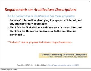 Copyright © 1998–2014 by Rich Hilliard :: http://www.iso-architecture.org/42010/
61
Requirements on Architecture Descriptions
An AD conforming to the Standard has these properties
• Includes* information identifying the system of interest, and
any supplementary information
• Identifies the Stakeholders with interests in the architecture
• Identifies the Concerns fundamental to the architecture
• continued ...
* “includes” can be physical inclusion or logical reference.
A template for writing Architecture Descriptions:
http://www.iso-architecture.org/templates/
Monday, April 21, 2014
 