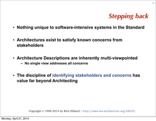 Copyright © 1998–2014 by Rich Hilliard :: http://www.iso-architecture.org/42010/
67
Stepping back
• Nothing unique to software-intensive systems in the Standard
• Architectures exist to satisfy known concerns from
stakeholders
• Architecture Descriptions are inherently multi-viewpointed
– No single view addresses all concerns
• The discipline of identifying stakeholders and concerns has
value far beyond Architecting
Monday, April 21, 2014
 