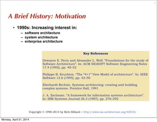 Copyright © 1998–2014 by Rich Hilliard :: http://www.iso-architecture.org/42010/
7
A Brief History: Motivation
• 1990s: Increasing interest in:
– software architecture
– system architecture
– enterprise architecture
Key References
Dewayne E. Perry and Alexander L. Wolf. “Foundations for the study of
Software Architecture”. In: ACM SIGSOFT Software Engineering Notes
17.4 (1992), pp. 40–52
Philippe B. Kruchten. “The “4+1” View Model of architecture”. In: IEEE
Software 12.6 (1995), pp. 42–50
Eberhardt Rechtin. Systems architecting: creating and building
complex systems. Prentice Hall, 1991
J. A. Zachman. “A framework for information systems architecture”.
In: IBM Systems Journal 26.3 (1987), pp. 276–292
Monday, April 21, 2014
 