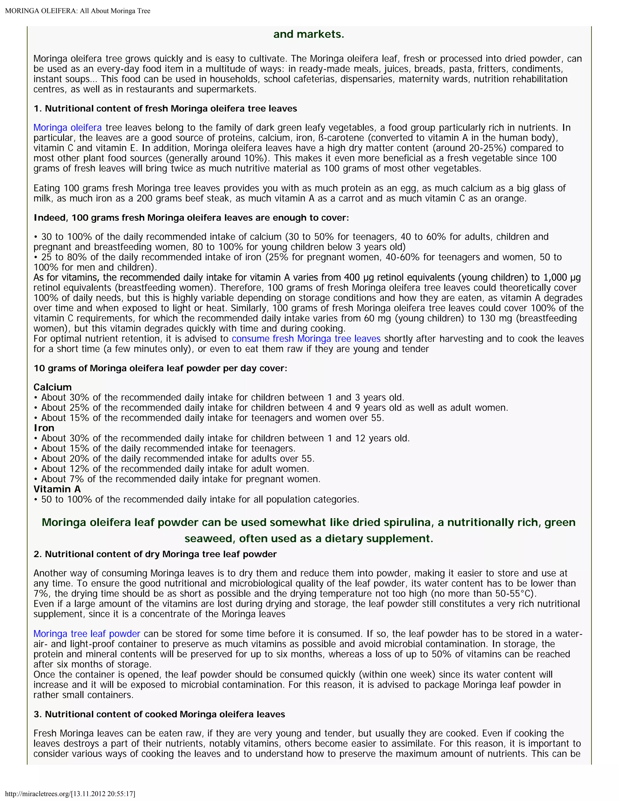 MORINGA OLEIFERA: All About Moringa Tree 
http://miracletrees.org/[13.11.2012 20:55:17] 
and markets. 
Moringa oleifera tree grows quickly and is easy to cultivate. The Moringa oleifera leaf, fresh or processed into dried powder, can 
be used as an every-day food item in a multitude of ways: in ready-made meals, juices, breads, pasta, fritters, condiments, 
instant soups… This food can be used in households, school cafeterias, dispensaries, maternity wards, nutrition rehabilitation 
centres, as well as in restaurants and supermarkets. 
1. Nutritional content of fresh Moringa oleifera tree leaves 
Moringa oleifera tree leaves belong to the family of dark green leafy vegetables, a food group particularly rich in nutrients. In 
particular, the leaves are a good source of proteins, calcium, iron, ß-carotene (converted to vitamin A in the human body), 
vitamin C and vitamin E. In addition, Moringa oleifera leaves have a high dry matter content (around 20-25%) compared to 
most other plant food sources (generally around 10%). This makes it even more beneficial as a fresh vegetable since 100 
grams of fresh leaves will bring twice as much nutritive material as 100 grams of most other vegetables. 
Eating 100 grams fresh Moringa tree leaves provides you with as much protein as an egg, as much calcium as a big glass of 
milk, as much iron as a 200 grams beef steak, as much vitamin A as a carrot and as much vitamin C as an orange. 
Indeed, 100 grams fresh Moringa oleifera leaves are enough to cover: 
• 30 to 100% of the daily recommended intake of calcium (30 to 50% for teenagers, 40 to 60% for adults, children and 
pregnant and breastfeeding women, 80 to 100% for young children below 3 years old) 
• 25 to 80% of the daily recommended intake of iron (25% for pregnant women, 40-60% for teenagers and women, 50 to 
100% for men and children). 
As for vitamins, the recommended daily intake for vitamin A varies from 400 μg retinol equivalents (young children) to 1,000 μg 
retinol equivalents (breastfeeding women). Therefore, 100 grams of fresh Moringa oleifera tree leaves could theoretically cover 
100% of daily needs, but this is highly variable depending on storage conditions and how they are eaten, as vitamin A degrades 
over time and when exposed to light or heat. Similarly, 100 grams of fresh Moringa oleifera tree leaves could cover 100% of the 
vitamin C requirements, for which the recommended daily intake varies from 60 mg (young children) to 130 mg (breastfeeding 
women), but this vitamin degrades quickly with time and during cooking. 
For optimal nutrient retention, it is advised to consume fresh Moringa tree leaves shortly after harvesting and to cook the leaves 
for a short time (a few minutes only), or even to eat them raw if they are young and tender 
10 grams of Moringa oleifera leaf powder per day cover: 
Calcium 
• About 30% of the recommended daily intake for children between 1 and 3 years old. 
• About 25% of the recommended daily intake for children between 4 and 9 years old as well as adult women. 
• About 15% of the recommended daily intake for teenagers and women over 55. 
Iron 
• About 30% of the recommended daily intake for children between 1 and 12 years old. 
• About 15% of the daily recommended intake for teenagers. 
• About 20% of the daily recommended intake for adults over 55. 
• About 12% of the recommended daily intake for adult women. 
• About 7% of the recommended daily intake for pregnant women. 
Vitamin A 
• 50 to 100% of the recommended daily intake for all population categories. 
Moringa oleifera leaf powder can be used somewhat like dried spirulina, a nutritionally rich, green 
seaweed, often used as a dietary supplement. 
2. Nutritional content of dry Moringa tree leaf powder 
Another way of consuming Moringa leaves is to dry them and reduce them into powder, making it easier to store and use at 
any time. To ensure the good nutritional and microbiological quality of the leaf powder, its water content has to be lower than 
7%, the drying time should be as short as possible and the drying temperature not too high (no more than 50-55°C). 
Even if a large amount of the vitamins are lost during drying and storage, the leaf powder still constitutes a very rich nutritional 
supplement, since it is a concentrate of the Moringa leaves 
Moringa tree leaf powder can be stored for some time before it is consumed. If so, the leaf powder has to be stored in a water-air- 
and light-proof container to preserve as much vitamins as possible and avoid microbial contamination. In storage, the 
protein and mineral contents will be preserved for up to six months, whereas a loss of up to 50% of vitamins can be reached 
after six months of storage. 
Once the container is opened, the leaf powder should be consumed quickly (within one week) since its water content will 
increase and it will be exposed to microbial contamination. For this reason, it is advised to package Moringa leaf powder in 
rather small containers. 
3. Nutritional content of cooked Moringa oleifera leaves 
Fresh Moringa leaves can be eaten raw, if they are very young and tender, but usually they are cooked. Even if cooking the 
leaves destroys a part of their nutrients, notably vitamins, others become easier to assimilate. For this reason, it is important to 
consider various ways of cooking the leaves and to understand how to preserve the maximum amount of nutrients. This can be 
 