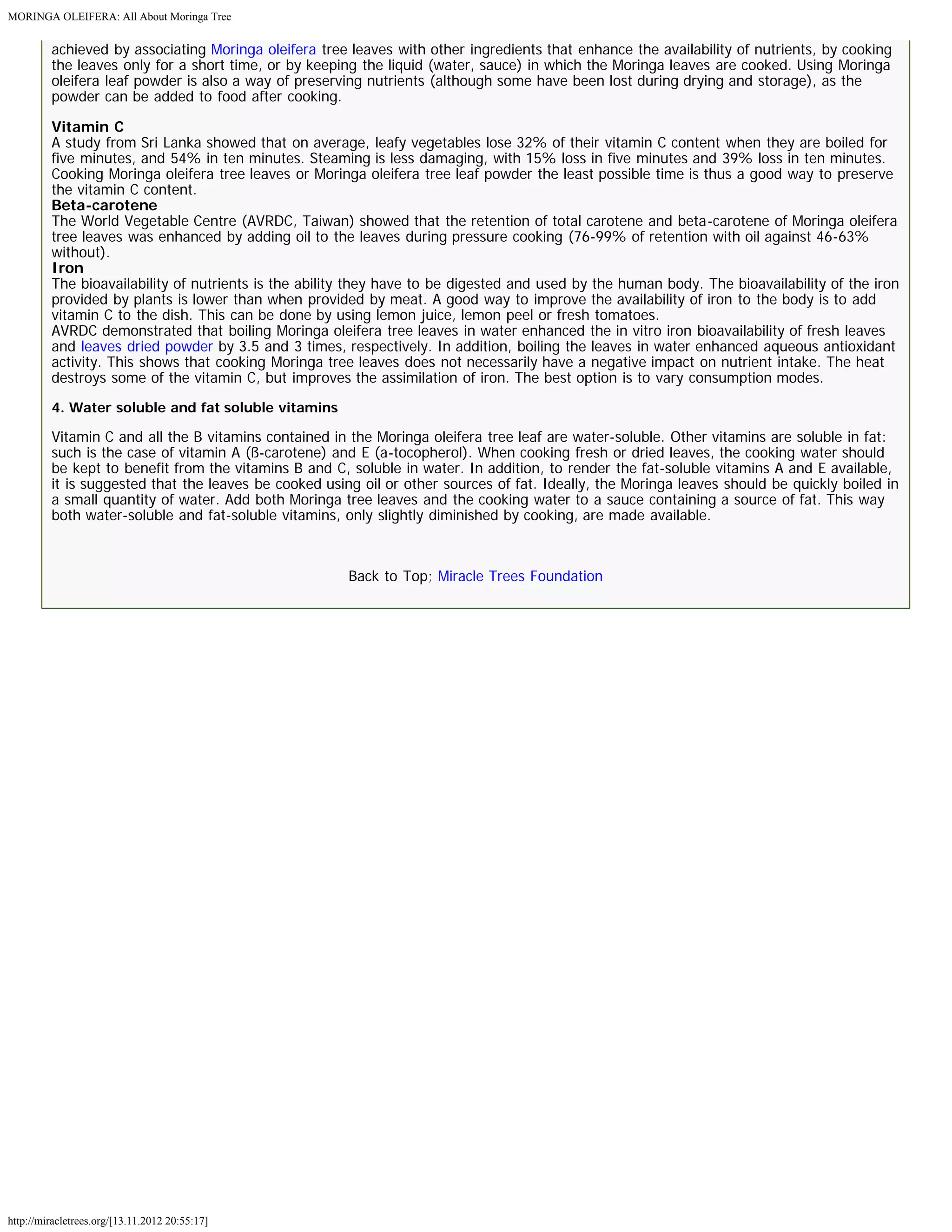 MORINGA OLEIFERA: All About Moringa Tree 
achieved by associating Moringa oleifera tree leaves with other ingredients that enhance the availability of nutrients, by cooking 
the leaves only for a short time, or by keeping the liquid (water, sauce) in which the Moringa leaves are cooked. Using Moringa 
oleifera leaf powder is also a way of preserving nutrients (although some have been lost during drying and storage), as the 
powder can be added to food after cooking. 
Vitamin C 
A study from Sri Lanka showed that on average, leafy vegetables lose 32% of their vitamin C content when they are boiled for 
five minutes, and 54% in ten minutes. Steaming is less damaging, with 15% loss in five minutes and 39% loss in ten minutes. 
Cooking Moringa oleifera tree leaves or Moringa oleifera tree leaf powder the least possible time is thus a good way to preserve 
the vitamin C content. 
Beta-carotene 
The World Vegetable Centre (AVRDC, Taiwan) showed that the retention of total carotene and beta-carotene of Moringa oleifera 
tree leaves was enhanced by adding oil to the leaves during pressure cooking (76-99% of retention with oil against 46-63% 
without). 
Iron 
The bioavailability of nutrients is the ability they have to be digested and used by the human body. The bioavailability of the iron 
provided by plants is lower than when provided by meat. A good way to improve the availability of iron to the body is to add 
vitamin C to the dish. This can be done by using lemon juice, lemon peel or fresh tomatoes. 
AVRDC demonstrated that boiling Moringa oleifera tree leaves in water enhanced the in vitro iron bioavailability of fresh leaves 
and leaves dried powder by 3.5 and 3 times, respectively. In addition, boiling the leaves in water enhanced aqueous antioxidant 
activity. This shows that cooking Moringa tree leaves does not necessarily have a negative impact on nutrient intake. The heat 
destroys some of the vitamin C, but improves the assimilation of iron. The best option is to vary consumption modes. 
4. Water soluble and fat soluble vitamins 
Vitamin C and all the B vitamins contained in the Moringa oleifera tree leaf are water-soluble. Other vitamins are soluble in fat: 
such is the case of vitamin A (ß-carotene) and E (a-tocopherol). When cooking fresh or dried leaves, the cooking water should 
be kept to benefit from the vitamins B and C, soluble in water. In addition, to render the fat-soluble vitamins A and E available, 
it is suggested that the leaves be cooked using oil or other sources of fat. Ideally, the Moringa leaves should be quickly boiled in 
a small quantity of water. Add both Moringa tree leaves and the cooking water to a sauce containing a source of fat. This way 
both water-soluble and fat-soluble vitamins, only slightly diminished by cooking, are made available. 
http://miracletrees.org/[13.11.2012 20:55:17] 
Back to Top; Miracle Trees Foundation 
