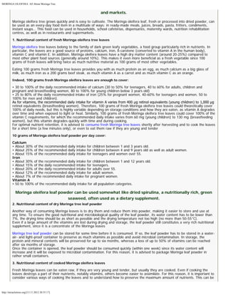 MORINGA OLEIFERA: All About Moringa Tree 
http://miracletrees.org/[13.11.2012 20:55:17] 
and markets. 
Moringa oleifera tree grows quickly and is easy to cultivate. The Moringa oleifera leaf, fresh or processed into dried powder, can 
be used as an every-day food item in a multitude of ways: in ready-made meals, juices, breads, pasta, fritters, condiments, 
instant soups… This food can be used in households, school cafeterias, dispensaries, maternity wards, nutrition rehabilitation 
centres, as well as in restaurants and supermarkets. 
1. Nutritional content of fresh Moringa oleifera tree leaves 
Moringa oleifera tree leaves belong to the family of dark green leafy vegetables, a food group particularly rich in nutrients. In 
particular, the leaves are a good source of proteins, calcium, iron, ß-carotene (converted to vitamin A in the human body), 
vitamin C and vitamin E. In addition, Moringa oleifera leaves have a high dry matter content (around 20-25%) compared to 
most other plant food sources (generally around 10%). This makes it even more beneficial as a fresh vegetable since 100 
grams of fresh leaves will bring twice as much nutritive material as 100 grams of most other vegetables. 
Eating 100 grams fresh Moringa tree leaves provides you with as much protein as an egg, as much calcium as a big glass of 
milk, as much iron as a 200 grams beef steak, as much vitamin A as a carrot and as much vitamin C as an orange. 
Indeed, 100 grams fresh Moringa oleifera leaves are enough to cover: 
• 30 to 100% of the daily recommended intake of calcium (30 to 50% for teenagers, 40 to 60% for adults, children and 
pregnant and breastfeeding women, 80 to 100% for young children below 3 years old) 
• 25 to 80% of the daily recommended intake of iron (25% for pregnant women, 40-60% for teenagers and women, 50 to 
100% for men and children). 
As for vitamins, the recommended daily intake for vitamin A varies from 400 μg retinol equivalents (young children) to 1,000 μg 
retinol equivalents (breastfeeding women). Therefore, 100 grams of fresh Moringa oleifera tree leaves could theoretically cover 
100% of daily needs, but this is highly variable depending on storage conditions and how they are eaten, as vitamin A degrades 
over time and when exposed to light or heat. Similarly, 100 grams of fresh Moringa oleifera tree leaves could cover 100% of the 
vitamin C requirements, for which the recommended daily intake varies from 60 mg (young children) to 130 mg (breastfeeding 
women), but this vitamin degrades quickly with time and during cooking. 
For optimal nutrient retention, it is advised to consume fresh Moringa tree leaves shortly after harvesting and to cook the leaves 
for a short time (a few minutes only), or even to eat them raw if they are young and tender 
10 grams of Moringa oleifera leaf powder per day cover: 
Calcium 
• About 30% of the recommended daily intake for children between 1 and 3 years old. 
• About 25% of the recommended daily intake for children between 4 and 9 years old as well as adult women. 
• About 15% of the recommended daily intake for teenagers and women over 55. 
Iron 
• About 30% of the recommended daily intake for children between 1 and 12 years old. 
• About 15% of the daily recommended intake for teenagers. 
• About 20% of the daily recommended intake for adults over 55. 
• About 12% of the recommended daily intake for adult women. 
• About 7% of the recommended daily intake for pregnant women. 
Vitamin A 
• 50 to 100% of the recommended daily intake for all population categories. 
Moringa oleifera leaf powder can be used somewhat like dried spirulina, a nutritionally rich, green 
seaweed, often used as a dietary supplement. 
2. Nutritional content of dry Moringa tree leaf powder 
Another way of consuming Moringa leaves is to dry them and reduce them into powder, making it easier to store and use at 
any time. To ensure the good nutritional and microbiological quality of the leaf powder, its water content has to be lower than 
7%, the drying time should be as short as possible and the drying temperature not too high (no more than 50-55°C). 
Even if a large amount of the vitamins are lost during drying and storage, the leaf powder still constitutes a very rich nutritional 
supplement, since it is a concentrate of the Moringa leaves 
Moringa tree leaf powder can be stored for some time before it is consumed. If so, the leaf powder has to be stored in a water-air- 
and light-proof container to preserve as much vitamins as possible and avoid microbial contamination. In storage, the 
protein and mineral contents will be preserved for up to six months, whereas a loss of up to 50% of vitamins can be reached 
after six months of storage. 
Once the container is opened, the leaf powder should be consumed quickly (within one week) since its water content will 
increase and it will be exposed to microbial contamination. For this reason, it is advised to package Moringa leaf powder in 
rather small containers. 
3. Nutritional content of cooked Moringa oleifera leaves 
Fresh Moringa leaves can be eaten raw, if they are very young and tender, but usually they are cooked. Even if cooking the 
leaves destroys a part of their nutrients, notably vitamins, others become easier to assimilate. For this reason, it is important to 
consider various ways of cooking the leaves and to understand how to preserve the maximum amount of nutrients. This can be 
 