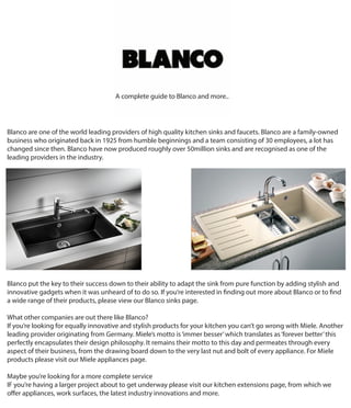 Blanco are one of the world leading providers of high quality kitchen sinks and faucets. Blanco are a family-owned
business who originated back in 1925 from humble beginnings and a team consisting of 30 employees, a lot has
changed since then. Blanco have now produced roughly over 50million sinks and are recognised as one of the
leading providers in the industry.
Blanco put the key to their success down to their ability to adapt the sink from pure function by adding stylish and
innovative gadgets when it was unheard of to do so. If you’re interested in finding out more about Blanco or to find
a wide range of their products, please view our Blanco sinks page.
What other companies are out there like Blanco?
If you’re looking for equally innovative and stylish products for your kitchen you can’t go wrong with Miele. Another
leading provider originating from Germany. Miele’s motto is‘immer besser’which translates as‘forever better’this
perfectly encapsulates their design philosophy. It remains their motto to this day and permeates through every
aspect of their business, from the drawing board down to the very last nut and bolt of every appliance. For Miele
products please visit our Miele appliances page.
Maybe you’re looking for a more complete service
IF you’re having a larger project about to get underway please visit our kitchen extensions page, from which we
offer appliances, work surfaces, the latest industry innovations and more.
A complete guide to Blanco and more..
 