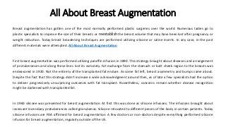 All About Breast Augmentation
Breast augmentation has gotten one of the most normally performed plastic surgeries over the world. Numerous ladies go to
plastic specialists to improve the size of their breasts or reestablish the breast volume that may have been lost after pregnancy or
weight reduction. Today breast broadening techniques are performed utilizing silicone or saline inserts. In any case, in the past
different materials were attempted. All About Breast Augmentation
First breast augmentation was performed utilizing paraffin infusion in 1890. This strategy brought about diseases and arrangement
of protuberances and along these lines lost its notoriety. Fat exchange from the stomach or butt cheek region to the breasts was
endeavored in 1920. Not the entirety of the transplanted fat endure. As some fat left, breast asymmetry and bumps came about.
Despite the fact that this strategy didn't increase a wide acknowledgment around then, as of late a few specialists had the option
to deliver progressively unsurprising outcomes with fat transplant. Nonetheless, concerns remain whether disease recognition
might be darkened with transplanted fat.
In 1960 silicone was presented for breast augmentation. At first this was done as silicone infusions. The infusions brought about
incessant incendiary protuberances called granulomas. Silicone relocated to different pieces of the body in certain patients. Today
silicone infusions are FDA affirmed for breast augmentation. A few doctors or non-doctors despite everything performed silicone
infusion for breast augmentation, regularly outside of the US.
 