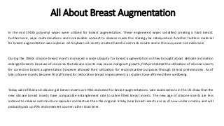 All About Breast Augmentation
In the mid 1900s polyvinyl wipes were utilized for breast augmentation. These engineered wipes solidified creating a hard breast.
Furthermore, wipe contaminations and conceivable connect to disease made this strategy be relinquished. Another fruitless material
for breast augmentation was soybean oil. Soybean oil inserts created harmful and rank results and in this way were not endorsed.
During the 1960s silicone breast inserts increased a wide ubiquity for breast augmentation as they brought about delicate inclination
enlarged breasts. Because of concerns thatsilicone inserts may cause malignant growth, FDA prohibited the utilization of silicone inserts
for corrective breast augmentation however allowed their utilization for reconstructive purposes through clinical preliminaries. As of
late, silicone inserts became FDA affirmed for restorative breast improvement as studies have affirmed their wellbeing.
Today saline filled and silicone gel breast inserts are FDA endorsed for breast augmentations. Late examinations in the US show that the
new silicone breast inserts have comparable entanglement rate to saline filled breast inserts. The new age of silicone inserts are less
inclined to release and structure capsular contracture than the original. Sticky bear breast inserts are as of now under scrutiny and will
probably pick up FDA endorsement sooner rather than later.
 