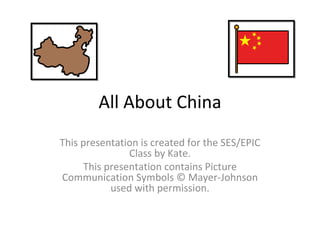 All About China This presentation is created for the SES/EPIC Class by Kate. This presentation contains Picture Communication Symbols © Mayer-Johnson used with permission. 
