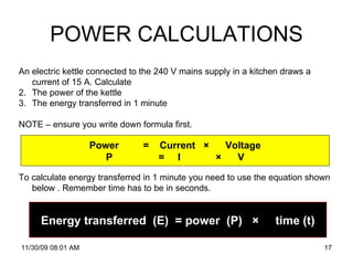 POWER CALCULATIONS 06/06/09   07:49 PM An electric kettle connected to the 240 V mains supply in a kitchen draws a current of 15 A. Calculate  The power of the kettle The energy transferred in 1 minute NOTE – ensure you write down formula first. To calculate energy transferred in 1 minute you need to use the equation shown below . Remember time has to be in seconds.  Power  =  Current  ×  Voltage P  =  I  ×  V Energy transferred  (E)  = power  (P)  ×  time (t) (t) 