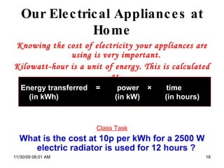 Our Electrical Appliances at Home Knowing the cost of electricity your appliances are using is very important. Kilowatt-hour is a unit of energy. This is calculated as  Class Task What is the cost at 10p per kWh for a 2500 W electric radiator is used for 12 hours ? 06/06/09   07:49 PM Energy transferred  =  power  ×  time (in kWh)  (in kW)  (in hours) 