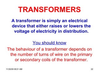 TRANSFORMERS A transformer is simply an electrical device that either raises or lowers the voltage of electricity in distribution. You should know The behaviour of a transformer depends on the number of turns of wire on the primary or secondary coils of the transformer. 06/06/09   07:49 PM 