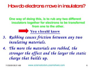 How do electrons move in insulators? One way of doing this, is to rub any two different insulators together for electrons to be transferred from one to the other. You should know Rubbing causes friction between any two insulating materials. The more the materials are rubbed, the stronger the effect and the larger the static charge that builds up. 06/06/09   07:49 PM www.sciencetutors.zoomshare.com   
