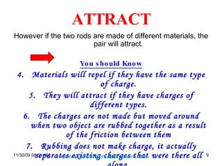 ATTRACT However if the two rods are made of different materials, the pair will attract. You should Know Materials will repel if they have the same type of charge. They will attract if they have charges of different types. The charges are not made but moved around when two object are rubbed together as a result of the friction between them Rubbing does not make charge, it actually separates existing charges that were there all along. 06/06/09   07:49 PM www.sciencetutors.zoomshare.com   