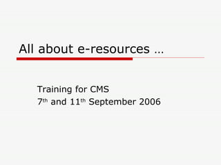 All about e-resources … Training for CMS 7 th  and 11 th  September 2006 