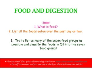 FOOD AND DIGESTION Starter 1. What is food? 2. List all the foods eaten over the past day or two.  3.  Try to list as many of the seven food groups as possible and classify the foods in Q1 into the seven food groups ,[object Object],[object Object]